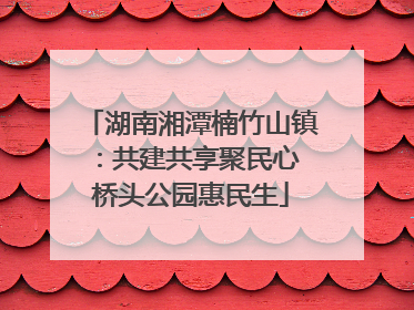 湖南湘潭楠竹山镇：共建共享聚民心 桥头公园惠民生