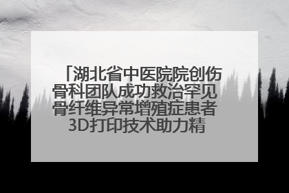 湖北省中医院院创伤骨科团队成功救治罕见骨纤维异常增殖症患者 3D打印技术助力精准矫形手术