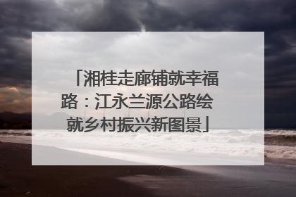 湘桂走廊铺就幸福路：江永兰源公路绘就乡村振兴新图景