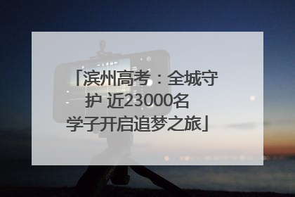 滨州高考：全城守护 近23000名学子开启追梦之旅