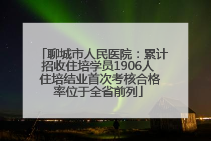 聊城市人民医院：累计招收住培学员1906人 住培结业首次考核合格率位于全省前列