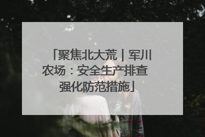 聚焦北大荒｜军川农场：安全生产排查 强化防范措施