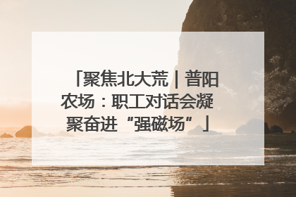 聚焦北大荒｜普阳农场：职工对话会凝聚奋进“强磁场”