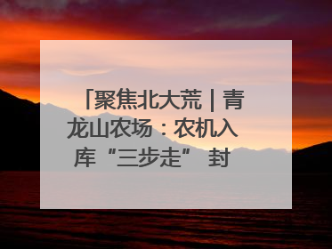 聚焦北大荒｜青龙山农场：农机入库“三步走” 封存管理精细化