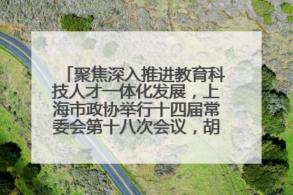 聚焦深入推进教育科技人才一体化发展，上海市政协举行十四届常委会第十八次会议，胡文容出席并讲话