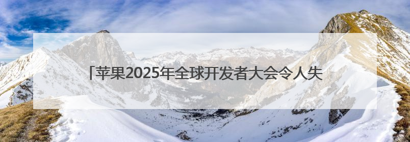 苹果2025年全球开发者大会令人失望 其面临两大挑战：AI和特朗普