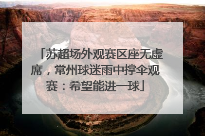 苏超场外观赛区座无虚席，常州球迷雨中撑伞观赛：希望能进一球