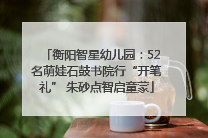 衡阳智星幼儿园：52名萌娃石鼓书院行“开笔礼” 朱砂点智启童蒙