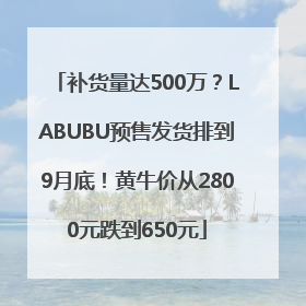 补货量达500万？LABUBU预售发货排到9月底！黄牛价从2800元跌到650元