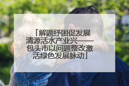 解题纾困促发展 清源活水产业兴——包头市以问题整改激活绿色发展脉动