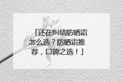 还在纠结防晒霜怎么选？防晒霜推荐，口碑之选！