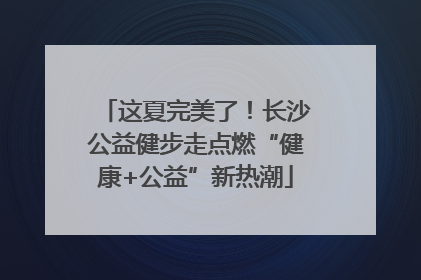 这夏完美了！长沙公益健步走点燃“健康+公益”新热潮