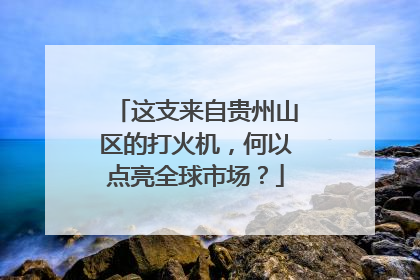 这支来自贵州山区的打火机，何以点亮全球市场？