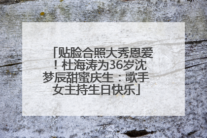 贴脸合照大秀恩爱！杜海涛为36岁沈梦辰甜蜜庆生：歌手女主持生日快乐
