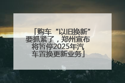 购车“以旧换新”要抓紧了，郑州宣布将暂停2025年汽车置换更新业务