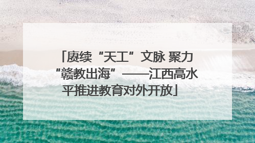 赓续“天工”文脉 聚力“赣教出海”——江西高水平推进教育对外开放