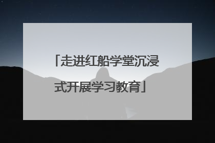 走进红船学堂沉浸式开展学习教育