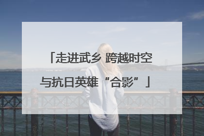 走进武乡 跨越时空与抗日英雄“合影”