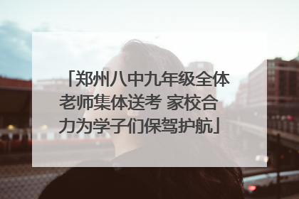 郑州八中九年级全体老师集体送考 家校合力为学子们保驾护航
