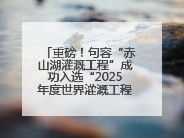 重磅！句容“赤山湖灌溉工程”成功入选“2025年度世界灌溉工程遗产”