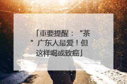 重要提醒：“茶”广东人最爱！但这样喝或致癌