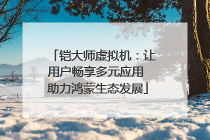 铠大师虚拟机：让用户畅享多元应用 助力鸿蒙生态发展