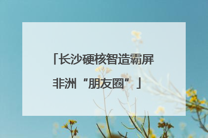长沙硬核智造霸屏非洲“朋友圈”