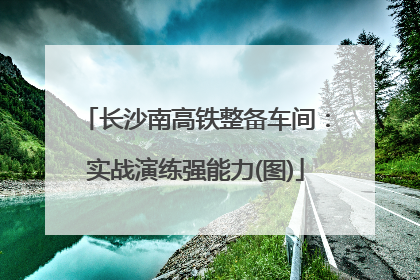 长沙南高铁整备车间：实战演练强能力(图)