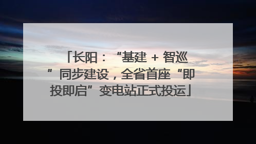 长阳：“基建 + 智巡”同步建设，全省首座“即投即启”变电站正式投运