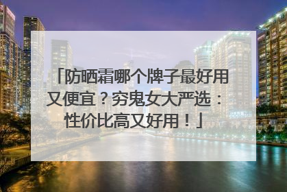防晒霜哪个牌子最好用又便宜？穷鬼女大严选：性价比高又好用！