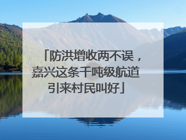防洪增收两不误，嘉兴这条千吨级航道引来村民叫好