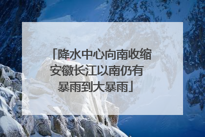 降水中心向南收缩 安徽长江以南仍有暴雨到大暴雨