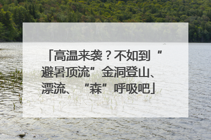 高温来袭？不如到“避暑顶流”金洞登山、漂流、“森”呼吸吧