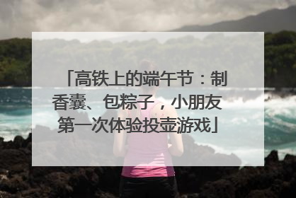 高铁上的端午节：制香囊、包粽子，小朋友第一次体验投壶游戏