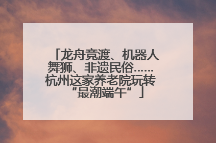 龙舟竞渡、机器人舞狮、非遗民俗……杭州这家养老院玩转“最潮端午”