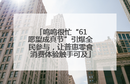 鸣鸣很忙“61 愿望成真节”引爆全民参与，让普惠零食消费体验触手可及