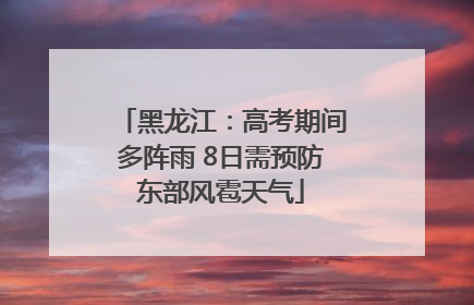黑龙江：高考期间多阵雨 8日需预防东部风雹天气