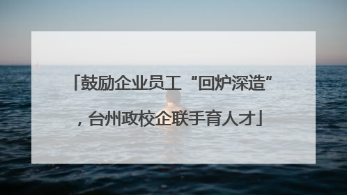 鼓励企业员工“回炉深造”，台州政校企联手育人才
