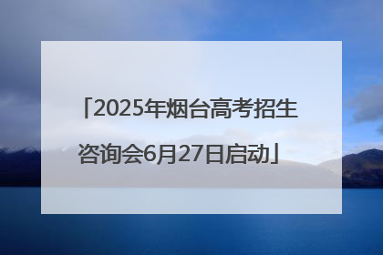 2025年烟台高考招生咨询会6月27日启动