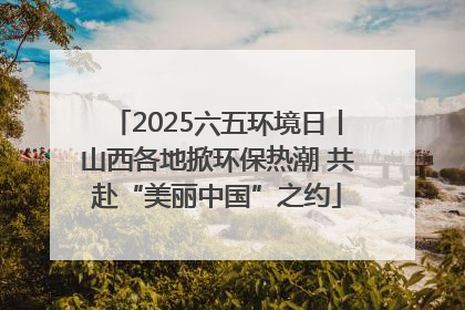 2025六五环境日丨山西各地掀环保热潮 共赴“美丽中国”之约