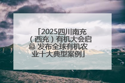 2025四川南充（西充）有机大会启幕 发布全球有机农业十大典型案例