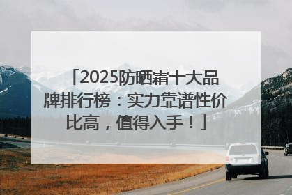 2025防晒霜十大品牌排行榜：实力靠谱性价比高，值得入手！